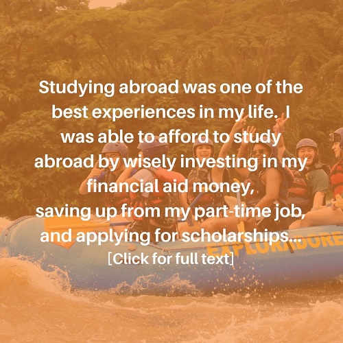 Studying abroad was one of the best experiences in my life. I was able to afford to study abroad by wisely investing in my financial aid money, saving up from my part-time job and applying for scholarships. Click here to go to the Study Abroad Instagram post.