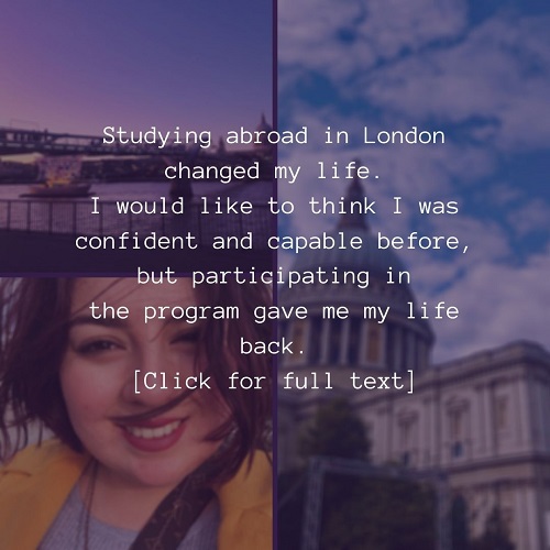 Studying abroad in London changed my life. I would like to think I was confident and capable before, but participating in the program gave me my life back. Click here to go to the Study Abroad Instagram post.